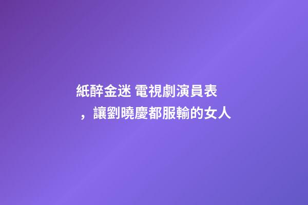 紙醉金迷 電視劇演員表，讓劉曉慶都服輸的女人-第1張-觀點-玄機派